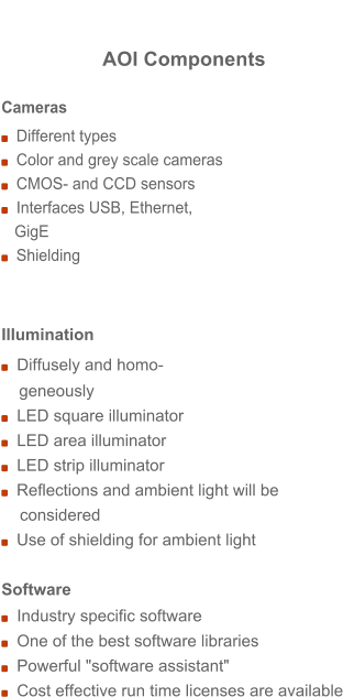 AOI Components Cameras   Different types   Color and grey scale cameras   CMOS- and CCD sensors   Interfaces USB, Ethernet,     GigE   Shielding   Illumination   Diffusely and homo- geneously   LED square illuminator   LED area illuminator   LED strip illuminator   Reflections and ambient light will be     considered   Use of shielding for ambient light   Software    Industry specific software   One of the best software libraries    Powerful "software assistant"    Cost effective run time licenses are available